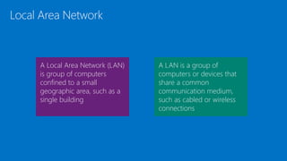 Local Area Network
A Local Area Network (LAN)
is group of computers
confined to a small
geographic area, such as a
single building
A LAN is a group of
computers or devices that
share a common
communication medium,
such as cabled or wireless
connections
 
