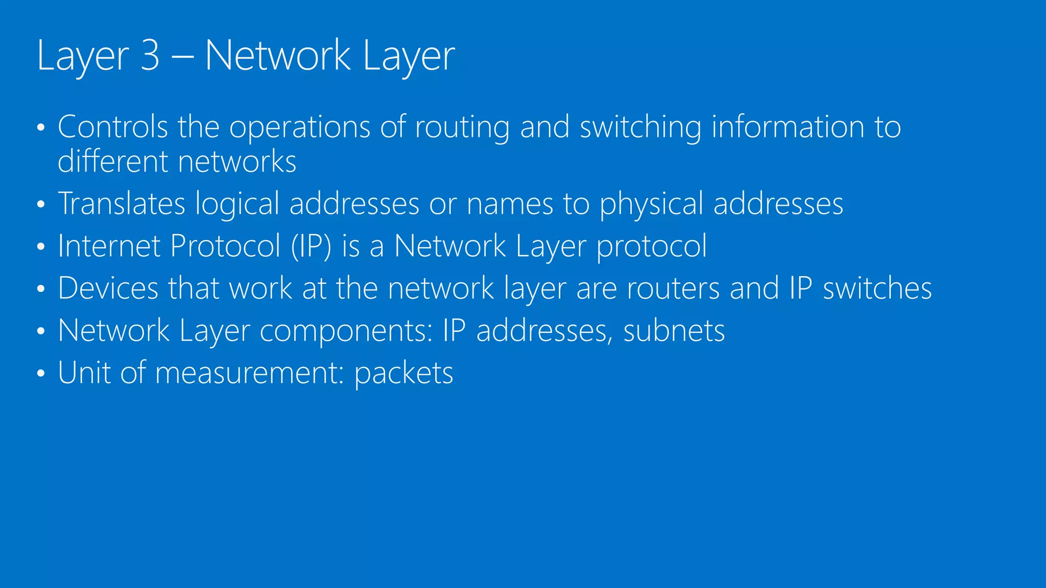 • Controls the operations of routing and switching information to
different networks
• Translates logical addresses or names to physical addresses
• Internet Protocol (IP) is a Network Layer protocol
• Devices that work at the network layer are routers and IP switches
• Network Layer components: IP addresses, subnets
• Unit of measurement: packets
Layer 3 – Network Layer
 