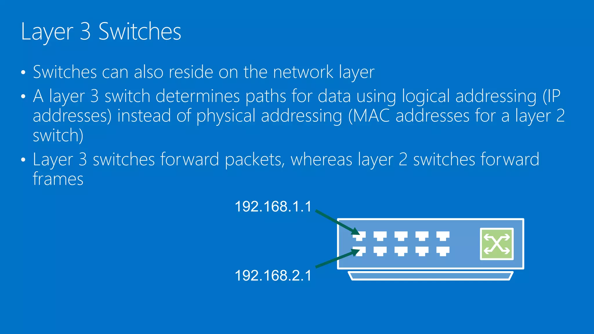 • Switches can also reside on the network layer
• A layer 3 switch determines paths for data using logical addressing (IP
addresses) instead of physical addressing (MAC addresses for a layer 2
switch)
• Layer 3 switches forward packets, whereas layer 2 switches forward
frames
Layer 3 Switches
 