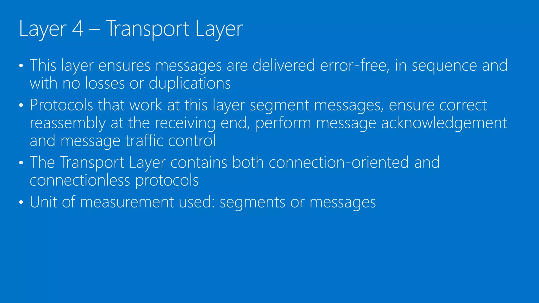 • This layer ensures messages are delivered error-free, in sequence and
with no losses or duplications
• Protocols that work at this layer segment messages, ensure correct
reassembly at the receiving end, perform message acknowledgement
and message traffic control
• The Transport Layer contains both connection-oriented and
connectionless protocols
• Unit of measurement used: segments or messages
Layer 4 – Transport Layer
 