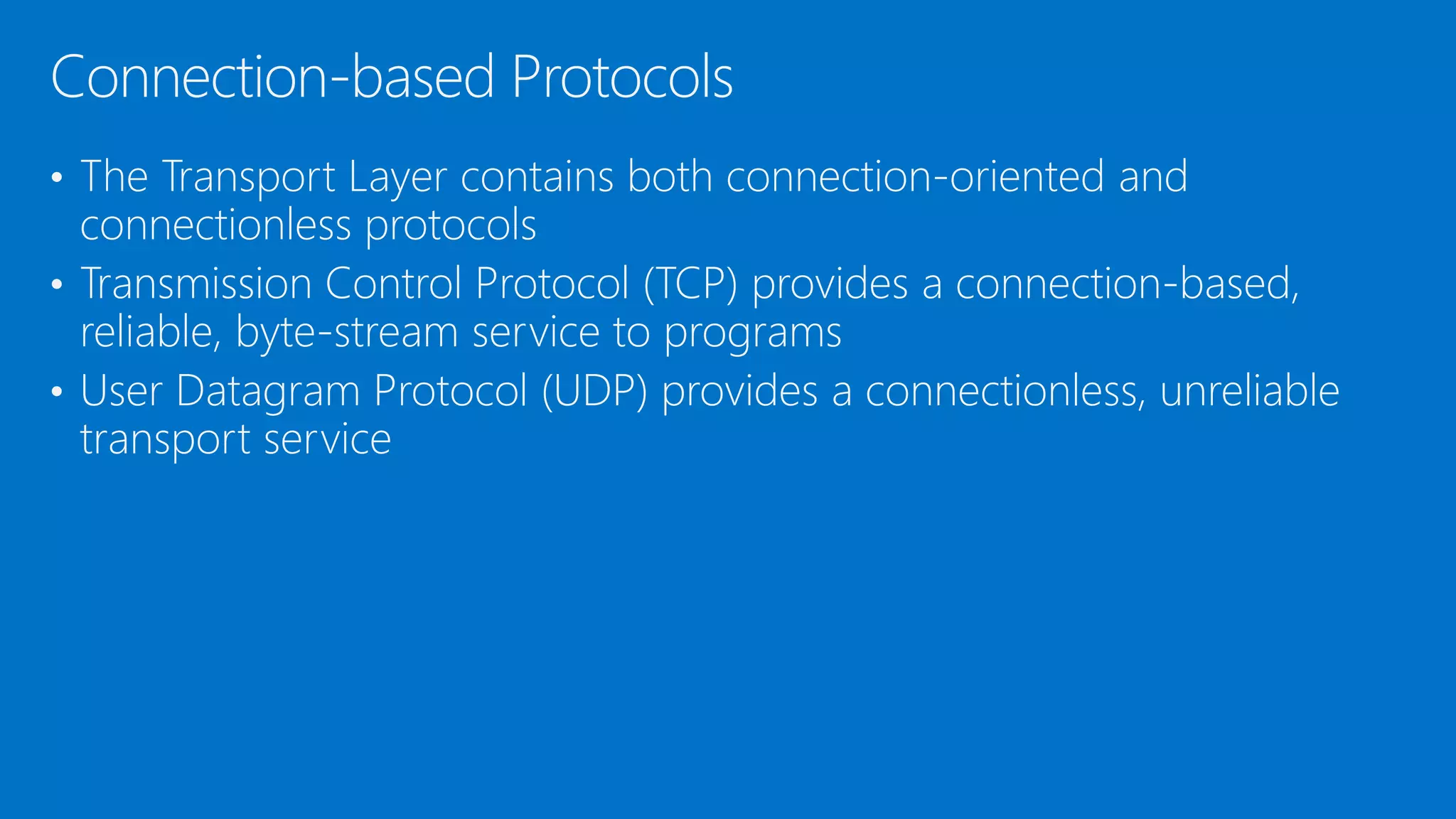 • The Transport Layer contains both connection-oriented and
connectionless protocols
• Transmission Control Protocol (TCP) provides a connection-based,
reliable, byte-stream service to programs
• User Datagram Protocol (UDP) provides a connectionless, unreliable
transport service
Connection-based Protocols
 