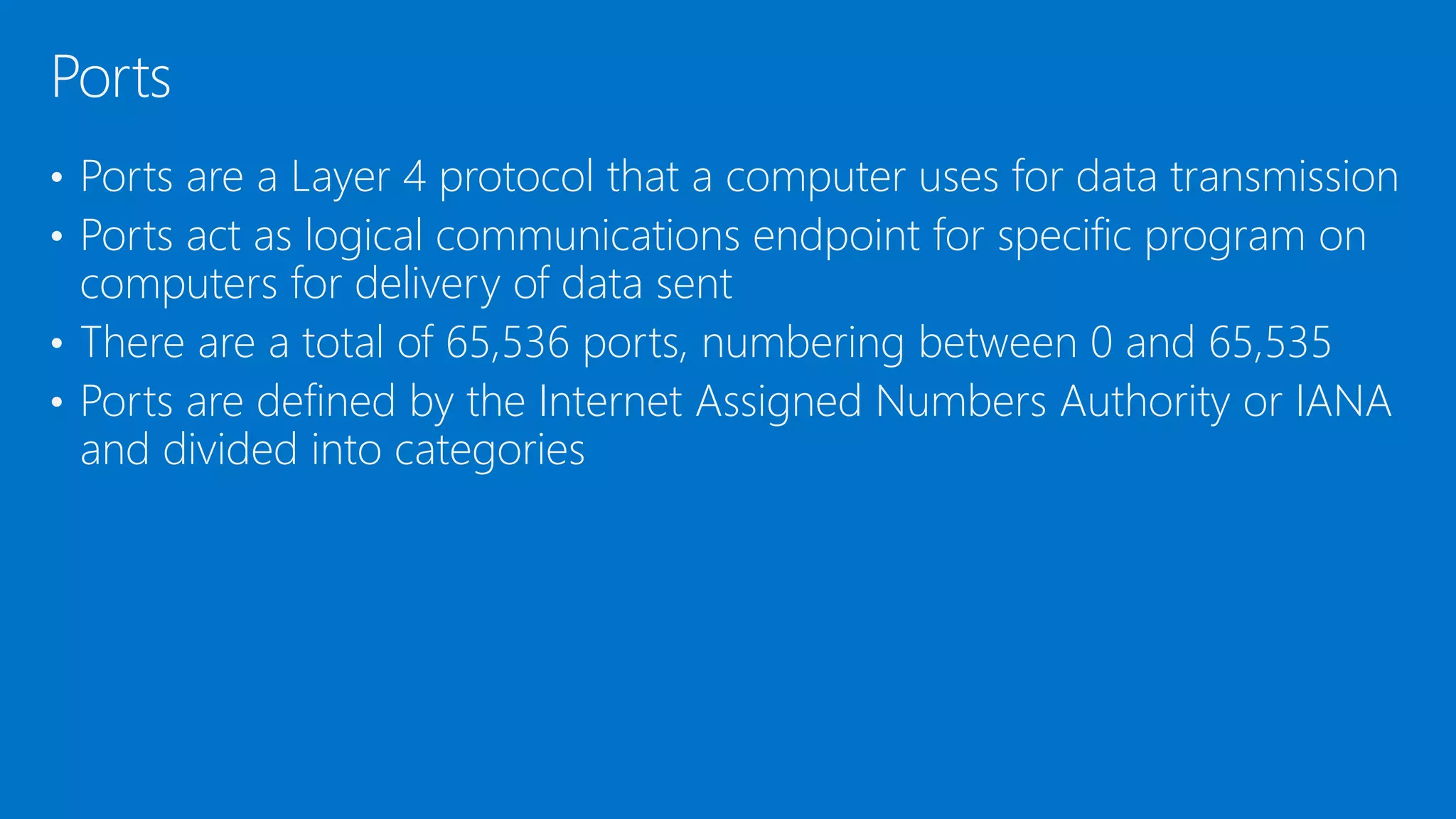 • Ports are a Layer 4 protocol that a computer uses for data transmission
• Ports act as logical communications endpoint for specific program on
computers for delivery of data sent
• There are a total of 65,536 ports, numbering between 0 and 65,535
• Ports are defined by the Internet Assigned Numbers Authority or IANA
and divided into categories
Ports
 
