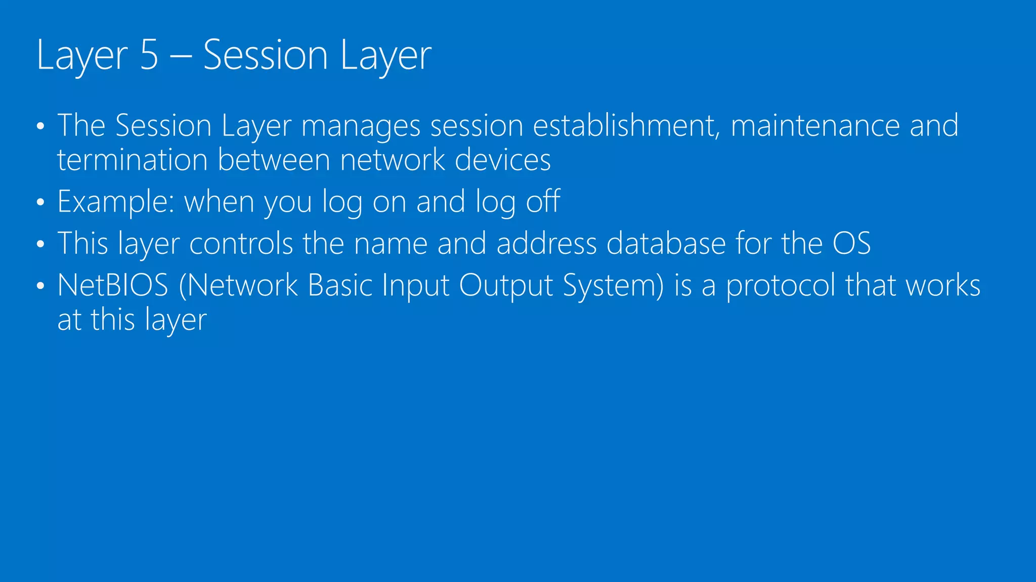 • The Session Layer manages session establishment, maintenance and
termination between network devices
• Example: when you log on and log off
• This layer controls the name and address database for the OS
• NetBIOS (Network Basic Input Output System) is a protocol that works
at this layer
Layer 5 – Session Layer
 