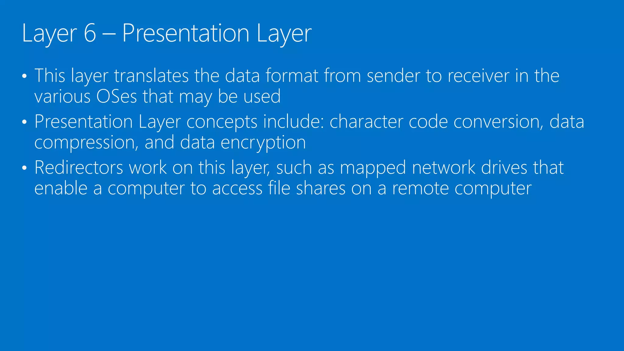• This layer translates the data format from sender to receiver in the
various OSes that may be used
• Presentation Layer concepts include: character code conversion, data
compression, and data encryption
• Redirectors work on this layer, such as mapped network drives that
enable a computer to access file shares on a remote computer
Layer 6 – Presentation Layer
 