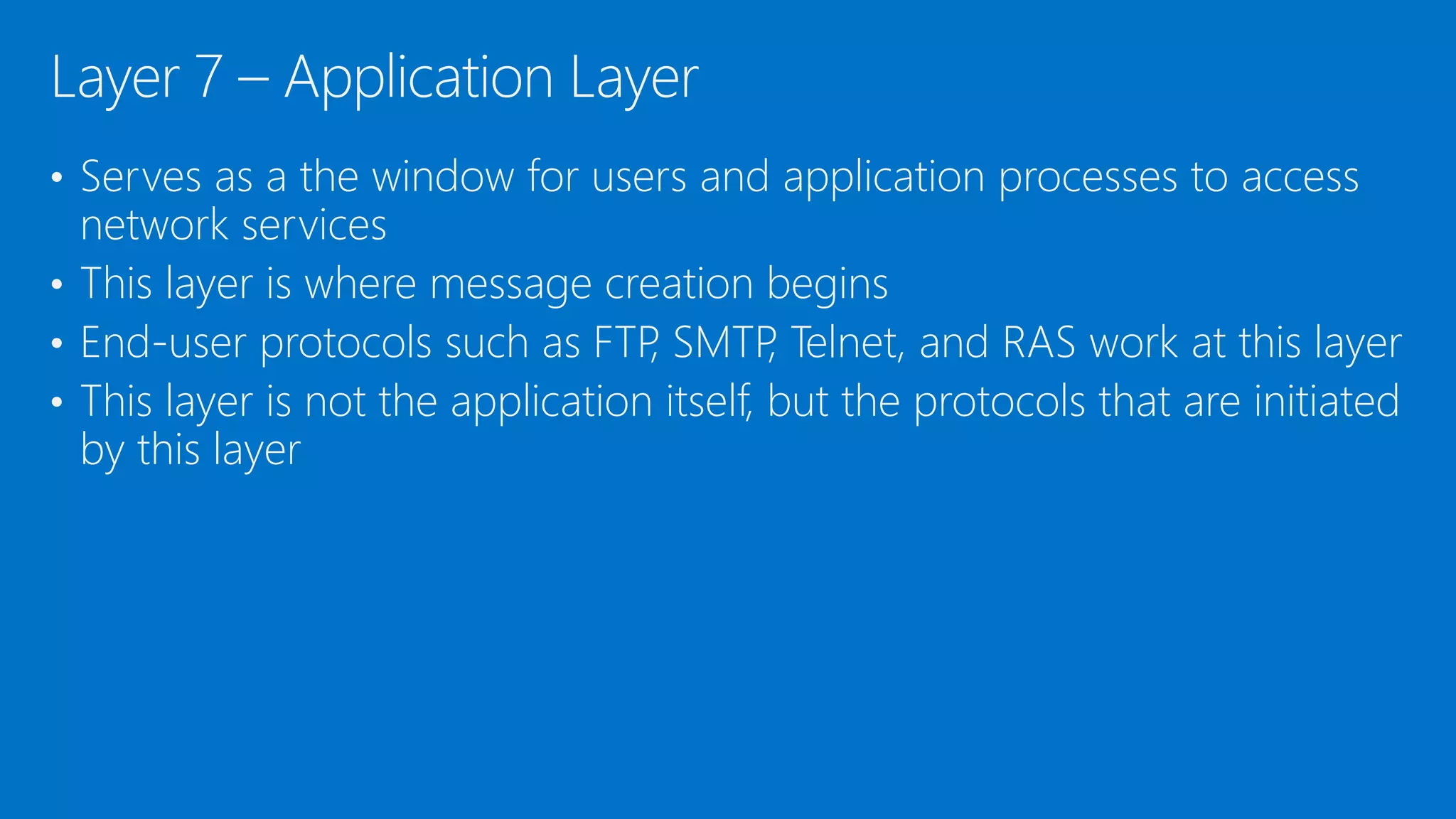• Serves as a the window for users and application processes to access
network services
• This layer is where message creation begins
• End-user protocols such as FTP, SMTP, Telnet, and RAS work at this layer
• This layer is not the application itself, but the protocols that are initiated
by this layer
Layer 7 – Application Layer
 