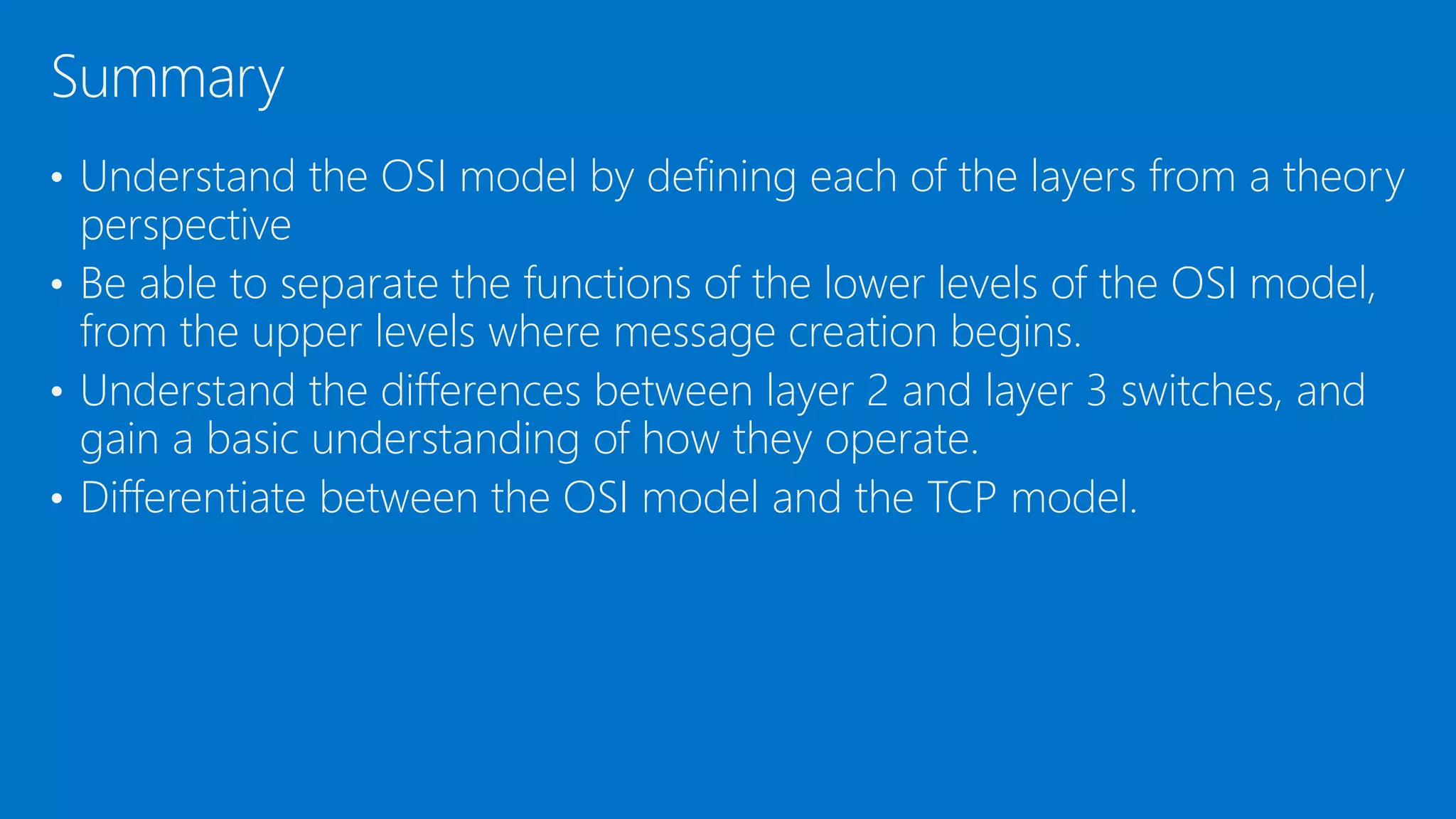 • Understand the OSI model by defining each of the layers from a theory
perspective
• Be able to separate the functions of the lower levels of the OSI model,
from the upper levels where message creation begins.
• Understand the differences between layer 2 and layer 3 switches, and
gain a basic understanding of how they operate.
• Differentiate between the OSI model and the TCP model.
Summary
 