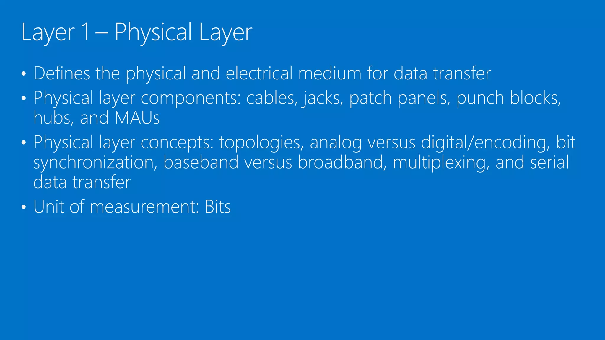 • Defines the physical and electrical medium for data transfer
• Physical layer components: cables, jacks, patch panels, punch blocks,
hubs, and MAUs
• Physical layer concepts: topologies, analog versus digital/encoding, bit
synchronization, baseband versus broadband, multiplexing, and serial
data transfer
• Unit of measurement: Bits
Layer 1 – Physical Layer
 