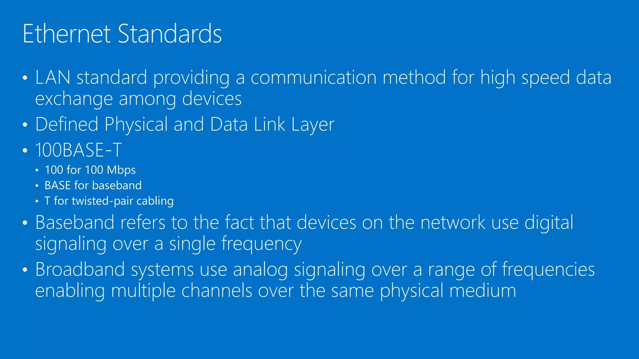 • LAN standard providing a communication method for high speed data
exchange among devices
• Defined Physical and Data Link Layer
• 100BASE-T
• 100 for 100 Mbps
• BASE for baseband
• T for twisted-pair cabling
• Baseband refers to the fact that devices on the network use digital
signaling over a single frequency
• Broadband systems use analog signaling over a range of frequencies
enabling multiple channels over the same physical medium
Ethernet Standards
 