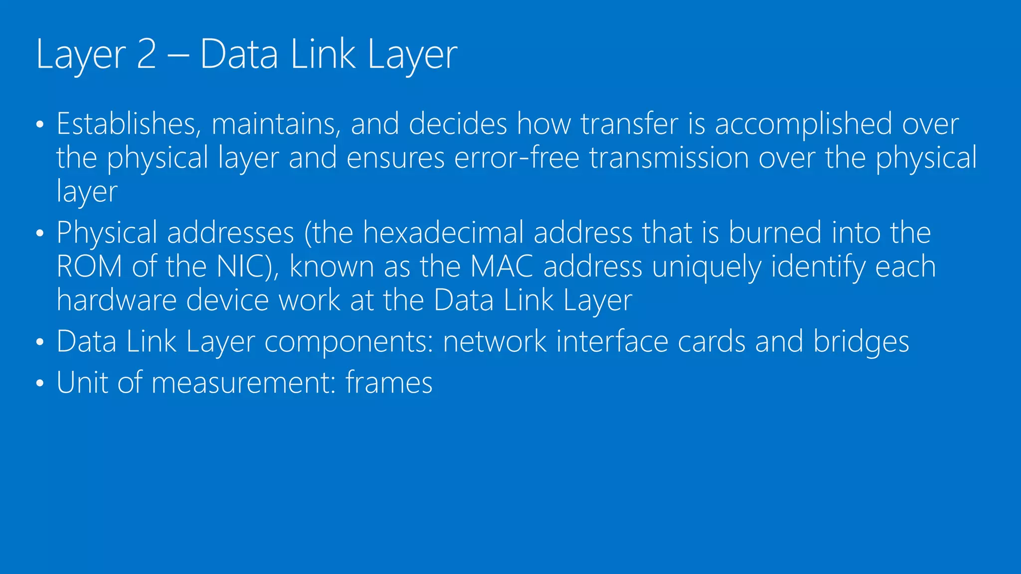 • Establishes, maintains, and decides how transfer is accomplished over
the physical layer and ensures error-free transmission over the physical
layer
• Physical addresses (the hexadecimal address that is burned into the
ROM of the NIC), known as the MAC address uniquely identify each
hardware device work at the Data Link Layer
• Data Link Layer components: network interface cards and bridges
• Unit of measurement: frames
Layer 2 – Data Link Layer
 