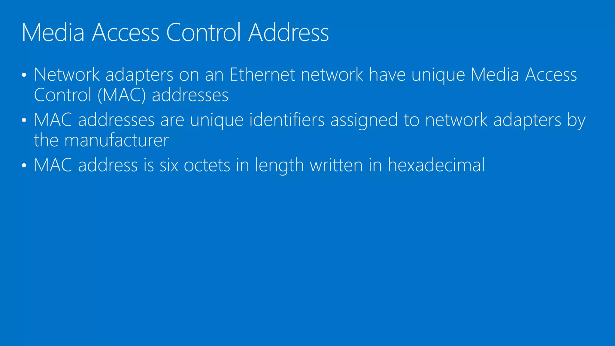 • Network adapters on an Ethernet network have unique Media Access
Control (MAC) addresses
• MAC addresses are unique identifiers assigned to network adapters by
the manufacturer
• MAC address is six octets in length written in hexadecimal
Media Access Control Address
 