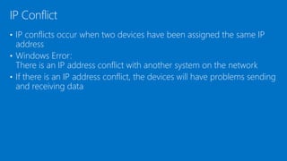 • IP conflicts occur when two devices have been assigned the same IP
address
• Windows Error:
There is an IP address conflict with another system on the network
• If there is an IP address conflict, the devices will have problems sending
and receiving data
IP Conflict
 