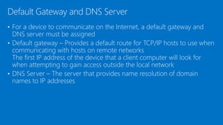 • For a device to communicate on the Internet, a default gateway and
DNS server must be assigned
• Default gateway – Provides a default route for TCP/IP hosts to use when
communicating with hosts on remote networks
The first IP address of the device that a client computer will look for
when attempting to gain access outside the local network
• DNS Server – The server that provides name resolution of domain
names to IP addresses
Default Gateway and DNS Server
 
