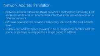• Network address translation (NAT) provides a method for translating IPv4
addresses of devices on one network into IPv4 addresses of devices on a
different network
• NAT was developed to provide a temporary solution to the IPv4 address
issue
• Enables one address space (private) to be re-mapped to another address
space, or perhaps re-mapped to a single public IP address
Network Address Translation
 