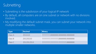 • Subnetting is the subdivision of your logical IP network
• By default, all computers are on one subnet or network with no divisions
involved.
• My modifying the default subnet mask, you can subnet your network into
multiple smaller networks.
Subnetting
Type Decimal Binary
Class A 255.0.0.0 11111111.00000000.00000000.00000000
Class B 255.255.0.0 11111111.11111111.00000000.00000000
Class C 255.255.255.0 11111111.11111111.11111111.00000000
 