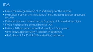• IPv6 is the new generation of IP addressing for the Internet
• IPv6 solves many of the limitations of IPv4, including address space and
security
• IPv6 addresses are represented as 8 groups of 4 hexadecimal digits
• IPv6 is not backward compatible with IPv4
• IPv6 is a 128-bit system while IPv4 is only a 32-bit system
• IPv4 allows approximately 4.3 billion IP addresses
• IPv6 allows 3.4 X 10^38 (340 undecillion) addresses
IPv6
 