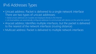 • Unicast address: Packet is delivered to a single network interface
There are two types of unicast addresses:
• Global unicast addresses are routable and displayed directly to the Internet
• Link local address are automatically configured addresses to communicate with devices on the same link (subnet)
• Anycast address: Identifies multiple interfaces, but the packet is delivered
to the nearest of the network interfaces (routing distance)
• Multicast address: Packet is delivered to multiple network interfaces
IPv6 Addresses Types
 