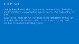 • A dual IP stack exists when there are two Internet Protocol software
implementations in an operating system, one for IPv4 and another for
IPv6
• Dual stack IP hosts can run IPv4 and IPv6 independently, or they can
use a hybrid implementation, which is the most commonly used
method for modern operating systems
Dual IP Stack
 