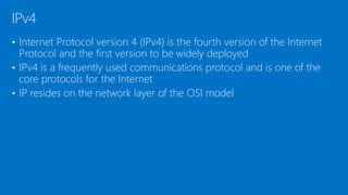 • Internet Protocol version 4 (IPv4) is the fourth version of the Internet
Protocol and the first version to be widely deployed
• IPv4 is a frequently used communications protocol and is one of the
core protocols for the Internet
• IP resides on the network layer of the OSI model
IPv4
 