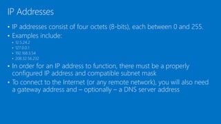 • IP addresses consist of four octets (8-bits), each between 0 and 255.
• Examples include:
• 12.5.24.2
• 127.0.0.1
• 192.168.3.54
• 208.32.56.232
• In order for an IP address to function, there must be a properly
configured IP address and compatible subnet mask
• To connect to the Internet (or any remote network), you will also need
a gateway address and – optionally – a DNS server address
IP Addresses
 