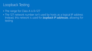 • The range for Class A is 0–127
• The 127 network number isn’t used by hosts as a logical IP address
Instead, this network is used for loopback IP addresses, allowing for
testing
Loopback Testing
 