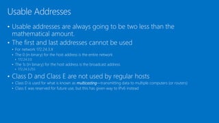 • Usable addresses are always going to be two less than the
mathematical amount.
• The first and last addresses cannot be used
• For network 172.24.3.X
• The 0 (in binary) for the host address is the entire network
• 172.24.3.0
• The 1s (in binary) for the host address is the broadcast address
• 172.24.3.255
• Class D and Class E are not used by regular hosts
• Class D is used for what is known as multicasting—transmitting data to multiple computers (or routers)
• Class E was reserved for future use, but this has given way to IPv6 instead
Usable Addresses
 