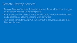 • Remote Desktop Services, formerly known as Terminal Services, is a type
of thin-client terminal server computing.
• RDS enables virtual desktop infrastructure (VDI), session-based desktops,
and applications, allowing users to work anywhere
• Thin-client computers and PCs can connect to servers running Remote
Desktop Services
Remote Desktop Services
 