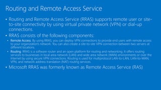 • Routing and Remote Access Service (RRAS) supports remote user or site-
to-site connectivity by using virtual private network (VPN) or dial-up
connections.
• RRAS consists of the following components:
• Remote Access. By using RRAS, you can deploy VPN connections to provide end users with remote access
to your organization's network. You can also create a site-to-site VPN connection between two servers at
different locations.
• Routing. RRAS is a software router and an open platform for routing and networking. It offers routing
services to businesses in local area network (LAN) and wide area network (WAN) environments or over the
Internet by using secure VPN connections. Routing is used for multiprotocol LAN-to-LAN, LAN-to-WAN,
VPN, and network address translation (NAT) routing services.
• Microsoft RRAS was formerly known as Remote Access Service (RAS)
Routing and Remote Access Service
 