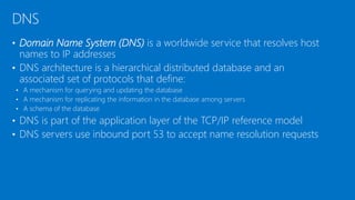 • Domain Name System (DNS) is a worldwide service that resolves host
names to IP addresses
• DNS architecture is a hierarchical distributed database and an
associated set of protocols that define:
• A mechanism for querying and updating the database
• A mechanism for replicating the information in the database among servers
• A schema of the database
• DNS is part of the application layer of the TCP/IP reference model
• DNS servers use inbound port 53 to accept name resolution requests
DNS
 