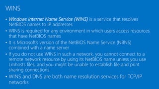 • Windows Internet Name Service (WINS) is a service that resolves
NetBIOS names to IP addresses
• WINS is required for any environment in which users access resources
that have NetBIOS names
• It is Microsoft’s version of the NetBIOS Name Service (NBNS)
combined with a name server
• If you do not use WINS in such a network, you cannot connect to a
remote network resource by using its NetBIOS name unless you use
Lmhosts files, and you might be unable to establish file and print
sharing connections
• WINS and DNS are both name resolution services for TCP/IP
networks
WINS
 