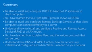 • Be able to install and configure DHCP to hand out IP addresses to
client computers.
• You have learned the four-step DHCP process known as DORA.
• Be able to install and configure Remote Desktop Services so that client
computers can connect remotely to a server.
• Understand how to install and configure Routing and Remote Access
Service (RRAS) as a LAN router.
• You have learned how to define IPsec and the various protocols that
can be used.
• Understand how DNS and WINS function, how the services are
installed and configured and when WINS is needed on your network.
Summary
 