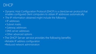 • Dynamic Host Configuration Protocol (DHCP) is a client/server protocol that
enables configured client computers to obtain IP addresses automatically
• The IP information obtained might include the following:
• IP addresses
• Subnet masks
• Gateway addresses
• DNS server addresses
• Other advanced options
• The DHCP Server service provides the following benefits:
•Reliable IP address configuration
•Reduced network administration
DHCP
 