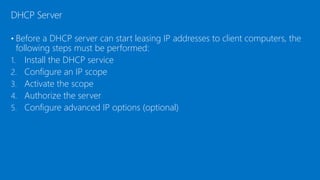 • Before a DHCP server can start leasing IP addresses to client computers, the
following steps must be performed:
1. Install the DHCP service
2. Configure an IP scope
3. Activate the scope
4. Authorize the server
5. Configure advanced IP options (optional)
DHCP Server
 