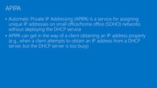 • Automatic Private IP Addressing (APIPA) is a service for assigning
unique IP addresses on small office/home office (SOHO) networks
without deploying the DHCP service
• APIPA can get in the way of a client obtaining an IP address properly
(e.g., when a client attempts to obtain an IP address from a DHCP
server, but the DHCP server is too busy)
APIPA
 