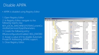 • APIPA is disabled using Registry Editor
1. Open Registry Editor
2. In Registry Editor, navigate to the
following registry key:
KEY_LOCAL_MACHINESYSTEMCurrentCo
ntrolSetServicesTcpipParameters
3. Create the following entry:
IPAutoconfigurationEnabled: REG_DWORD
4. Assign a value of 0 to disable Automatic
Private IP Addressing (APIPA) support.
5. Close Registry Editor.
Disable APIPA
 
