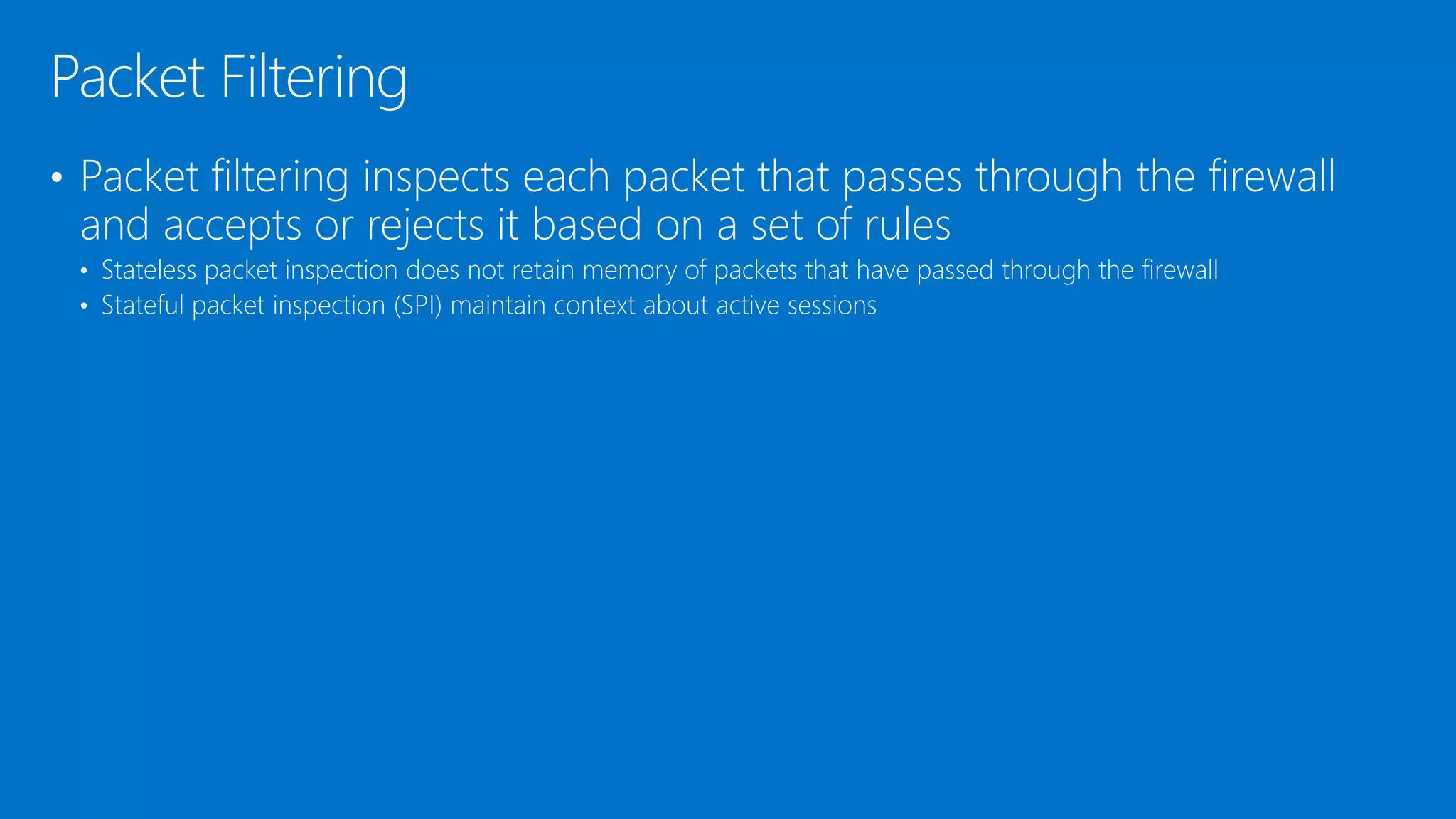 • Packet filtering inspects each packet that passes through the firewall
and accepts or rejects it based on a set of rules
• Stateless packet inspection does not retain memory of packets that have passed through the firewall
• Stateful packet inspection (SPI) maintain context about active sessions
Packet Filtering
 
