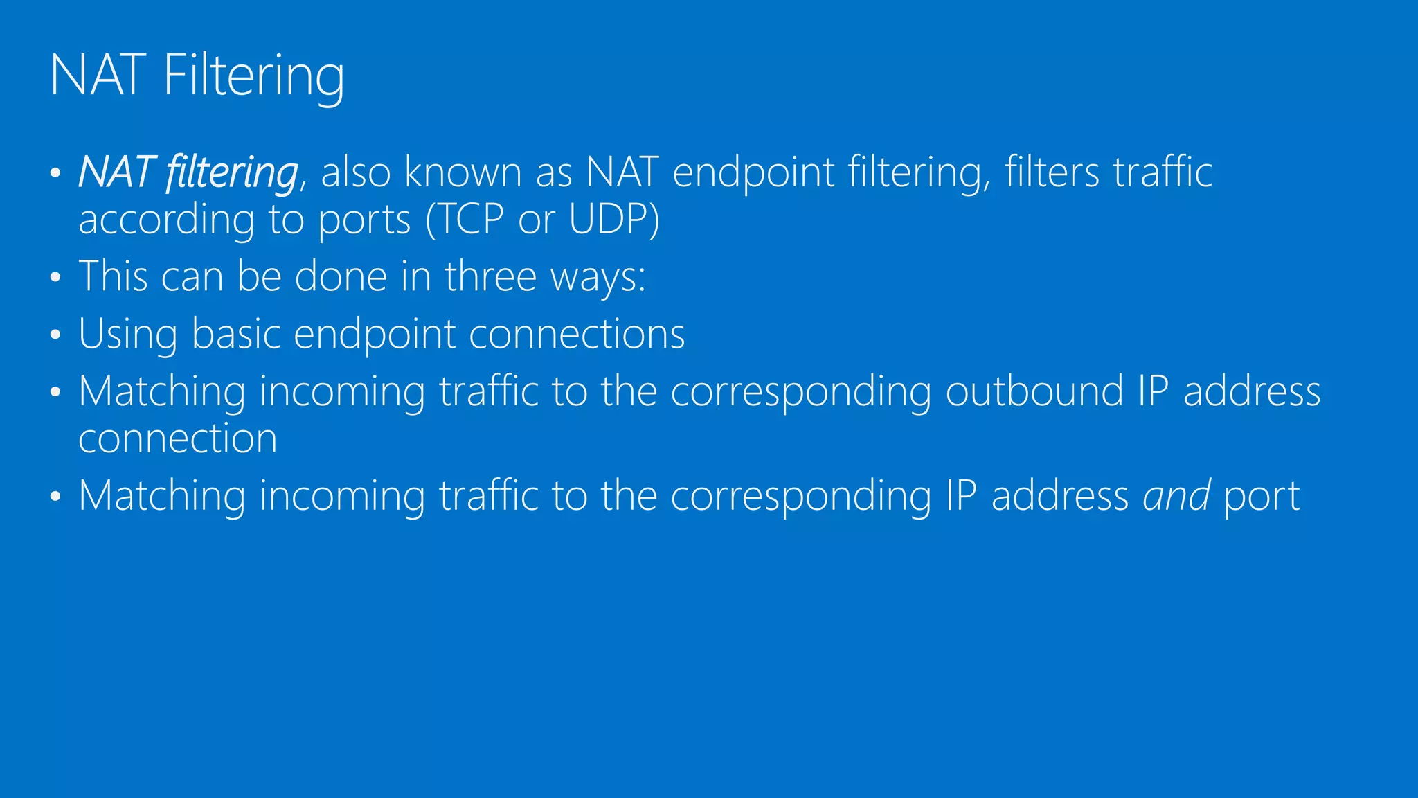 • NAT filtering, also known as NAT endpoint filtering, filters traffic
according to ports (TCP or UDP)
• This can be done in three ways:
• Using basic endpoint connections
• Matching incoming traffic to the corresponding outbound IP address
connection
• Matching incoming traffic to the corresponding IP address and port
NAT Filtering
 
