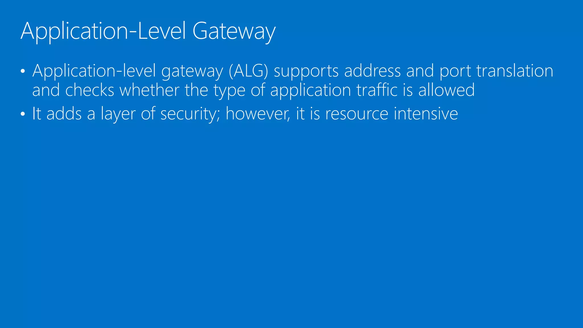 • Application-level gateway (ALG) supports address and port translation
and checks whether the type of application traffic is allowed
• It adds a layer of security; however, it is resource intensive
Application-Level Gateway
 