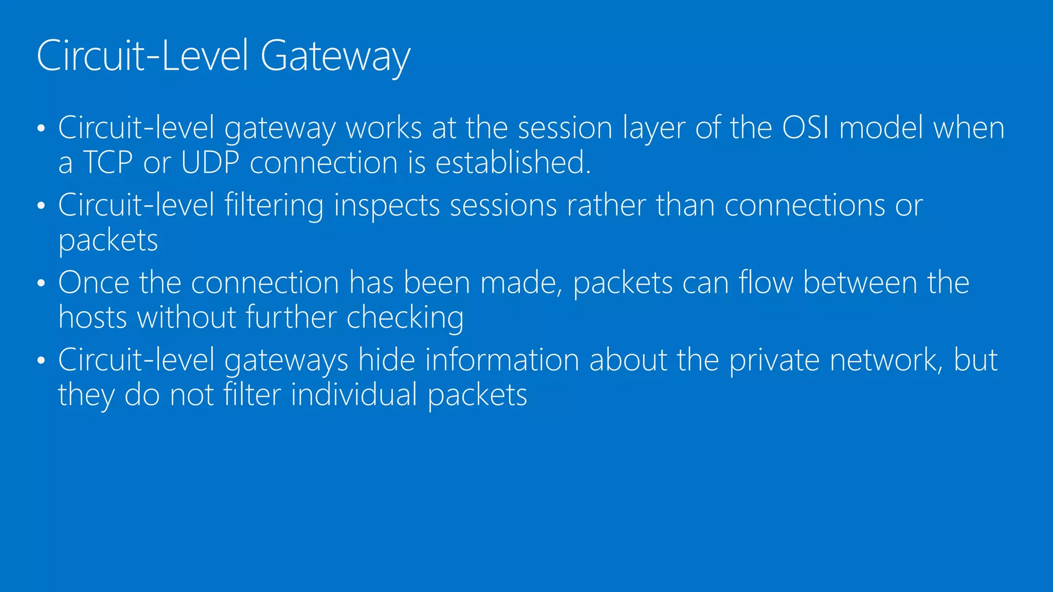 • Circuit-level gateway works at the session layer of the OSI model when
a TCP or UDP connection is established.
• Circuit-level filtering inspects sessions rather than connections or
packets
• Once the connection has been made, packets can flow between the
hosts without further checking
• Circuit-level gateways hide information about the private network, but
they do not filter individual packets
Circuit-Level Gateway
 