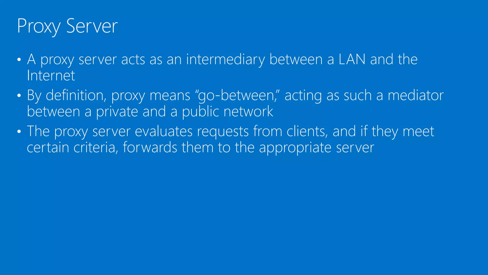 • A proxy server acts as an intermediary between a LAN and the
Internet
• By definition, proxy means “go-between,” acting as such a mediator
between a private and a public network
• The proxy server evaluates requests from clients, and if they meet
certain criteria, forwards them to the appropriate server
Proxy Server
 