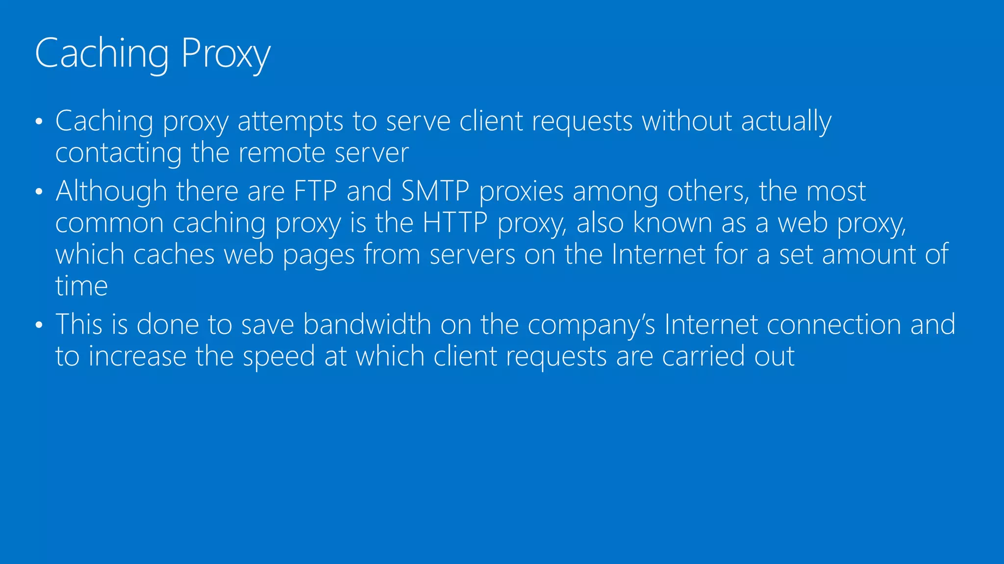 • Caching proxy attempts to serve client requests without actually
contacting the remote server
• Although there are FTP and SMTP proxies among others, the most
common caching proxy is the HTTP proxy, also known as a web proxy,
which caches web pages from servers on the Internet for a set amount of
time
• This is done to save bandwidth on the company’s Internet connection and
to increase the speed at which client requests are carried out
Caching Proxy
 