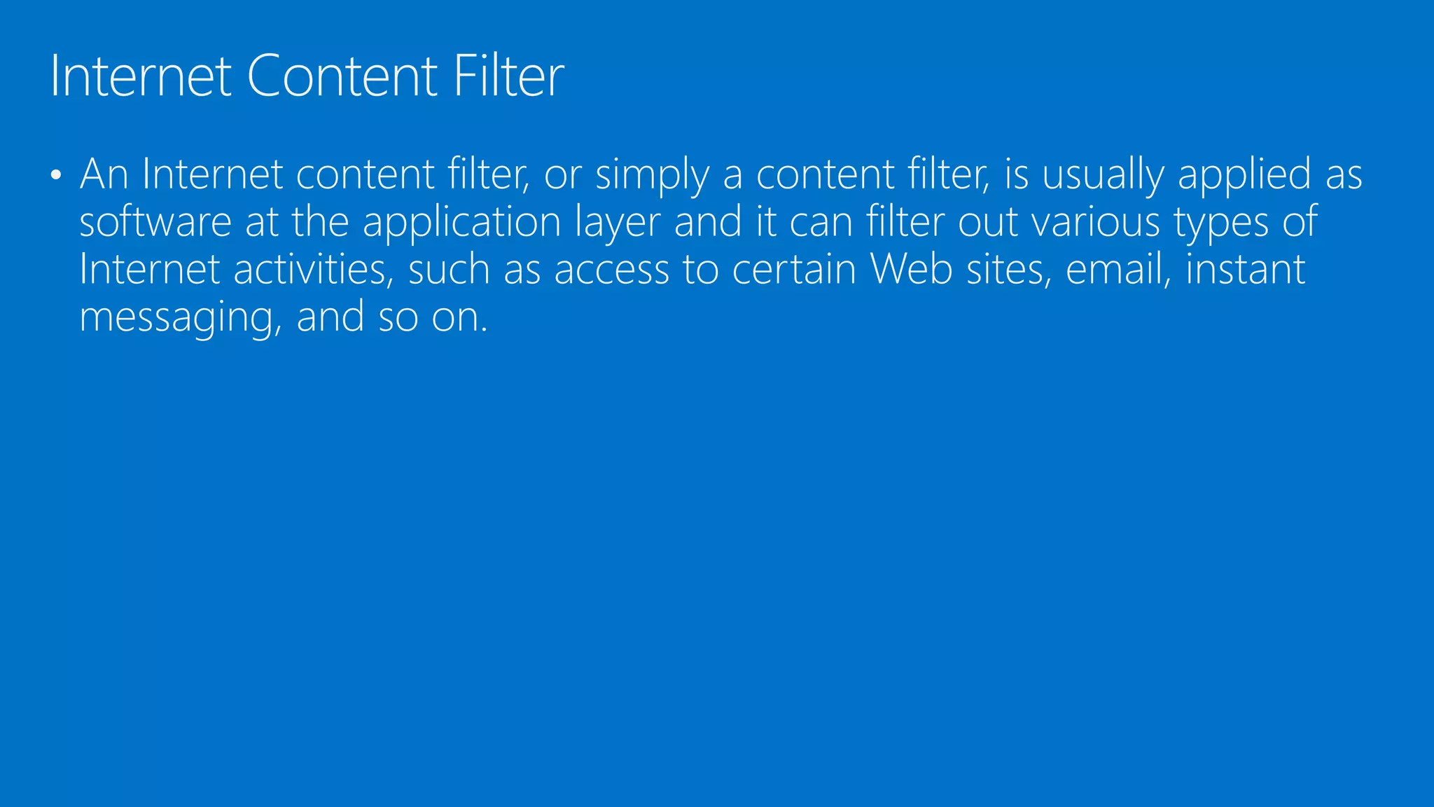 • An Internet content filter, or simply a content filter, is usually applied as
software at the application layer and it can filter out various types of
Internet activities, such as access to certain Web sites, email, instant
messaging, and so on.
Internet Content Filter
 