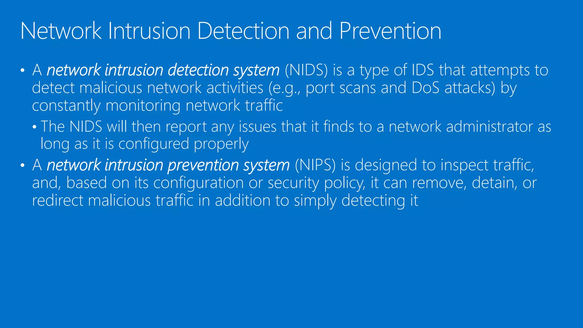 • A network intrusion detection system (NIDS) is a type of IDS that attempts to
detect malicious network activities (e.g., port scans and DoS attacks) by
constantly monitoring network traffic
• The NIDS will then report any issues that it finds to a network administrator as
long as it is configured properly
• A network intrusion prevention system (NIPS) is designed to inspect traffic,
and, based on its configuration or security policy, it can remove, detain, or
redirect malicious traffic in addition to simply detecting it
Network Intrusion Detection and Prevention
 