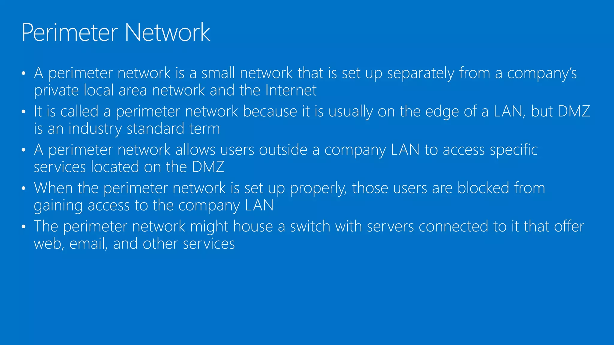 • A perimeter network is a small network that is set up separately from a company’s
private local area network and the Internet
• It is called a perimeter network because it is usually on the edge of a LAN, but DMZ
is an industry standard term
• A perimeter network allows users outside a company LAN to access specific
services located on the DMZ
• When the perimeter network is set up properly, those users are blocked from
gaining access to the company LAN
• The perimeter network might house a switch with servers connected to it that offer
web, email, and other services
Perimeter Network
 