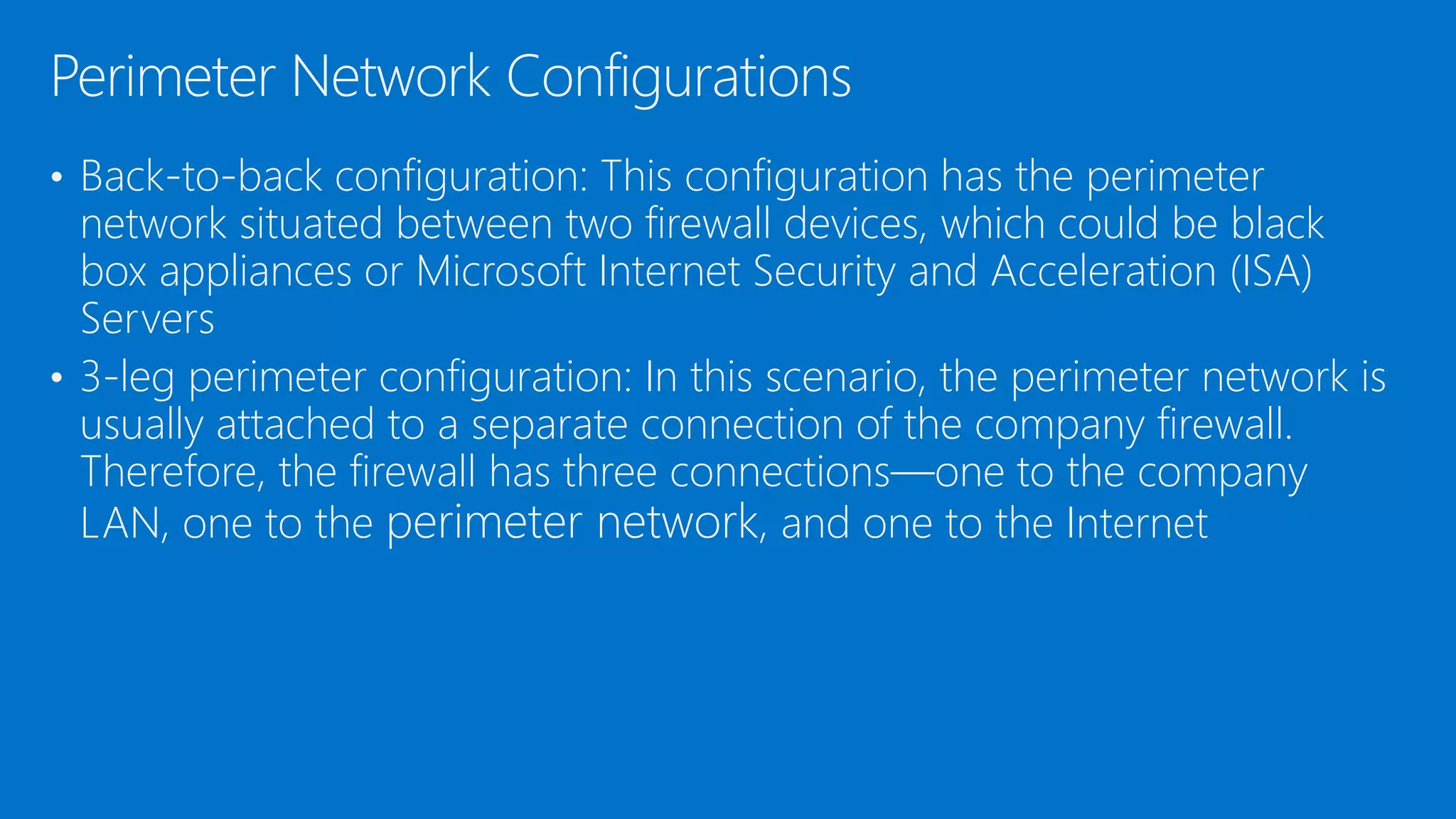 • Back-to-back configuration: This configuration has the perimeter
network situated between two firewall devices, which could be black
box appliances or Microsoft Internet Security and Acceleration (ISA)
Servers
• 3-leg perimeter configuration: In this scenario, the perimeter network is
usually attached to a separate connection of the company firewall.
Therefore, the firewall has three connections—one to the company
LAN, one to the perimeter network, and one to the Internet
Perimeter Network Configurations
 