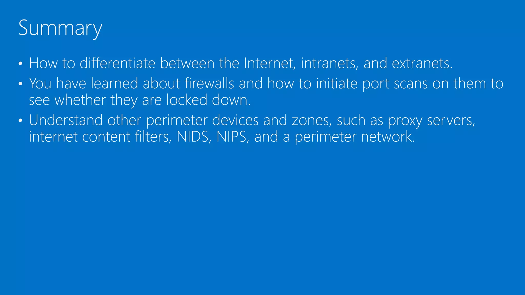 • How to differentiate between the Internet, intranets, and extranets.
• You have learned about firewalls and how to initiate port scans on them to
see whether they are locked down.
• Understand other perimeter devices and zones, such as proxy servers,
internet content filters, NIDS, NIPS, and a perimeter network.
Summary
 