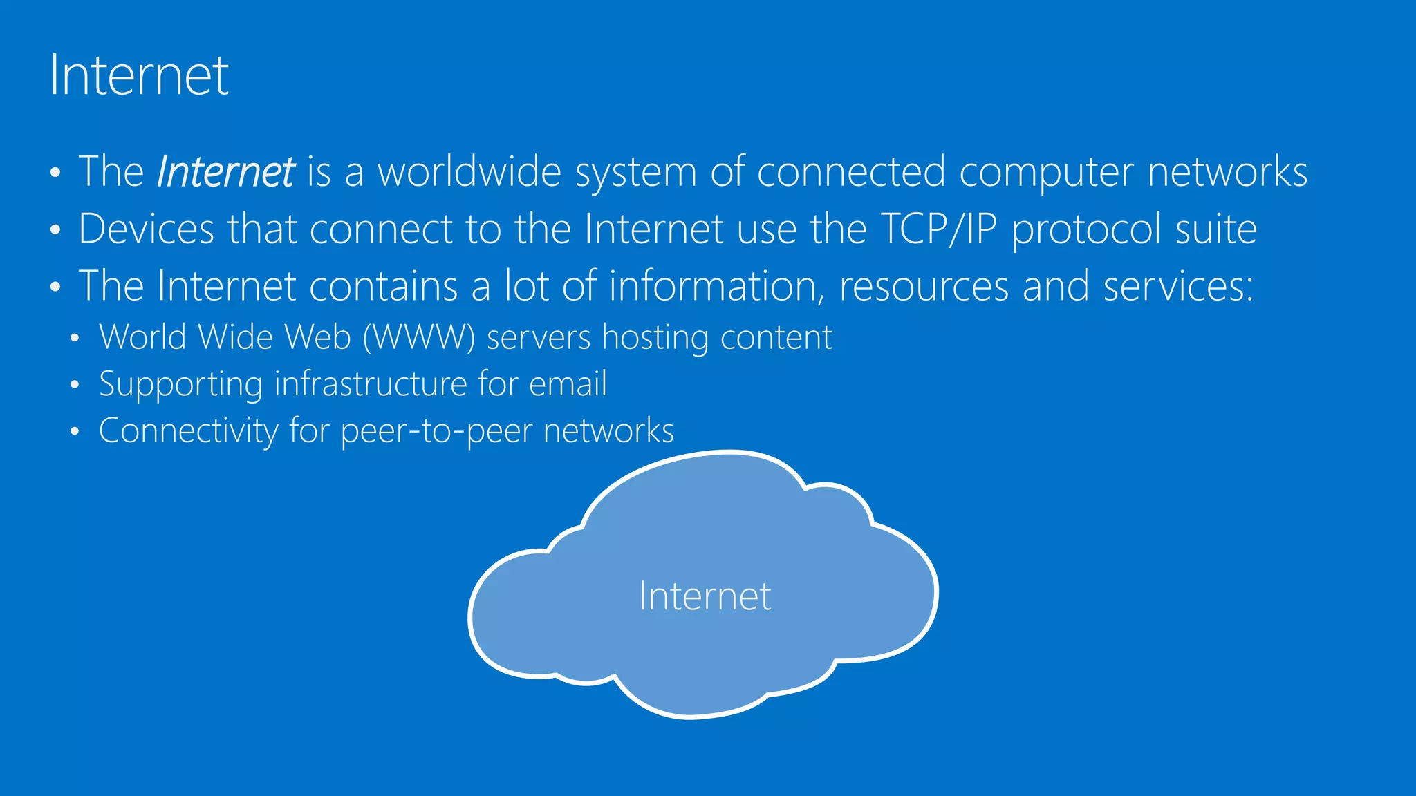 • The Internet is a worldwide system of connected computer networks
• Devices that connect to the Internet use the TCP/IP protocol suite
• The Internet contains a lot of information, resources and services:
• World Wide Web (WWW) servers hosting content
• Supporting infrastructure for email
• Connectivity for peer-to-peer networks
Internet
Internet
 