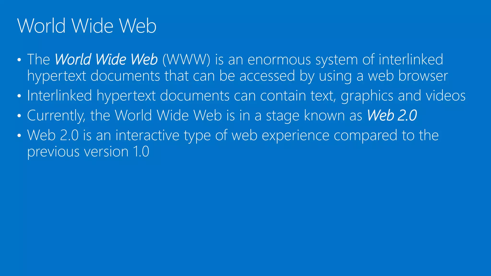 • The World Wide Web (WWW) is an enormous system of interlinked
hypertext documents that can be accessed by using a web browser
• Interlinked hypertext documents can contain text, graphics and videos
• Currently, the World Wide Web is in a stage known as Web 2.0
• Web 2.0 is an interactive type of web experience compared to the
previous version 1.0
World Wide Web
 