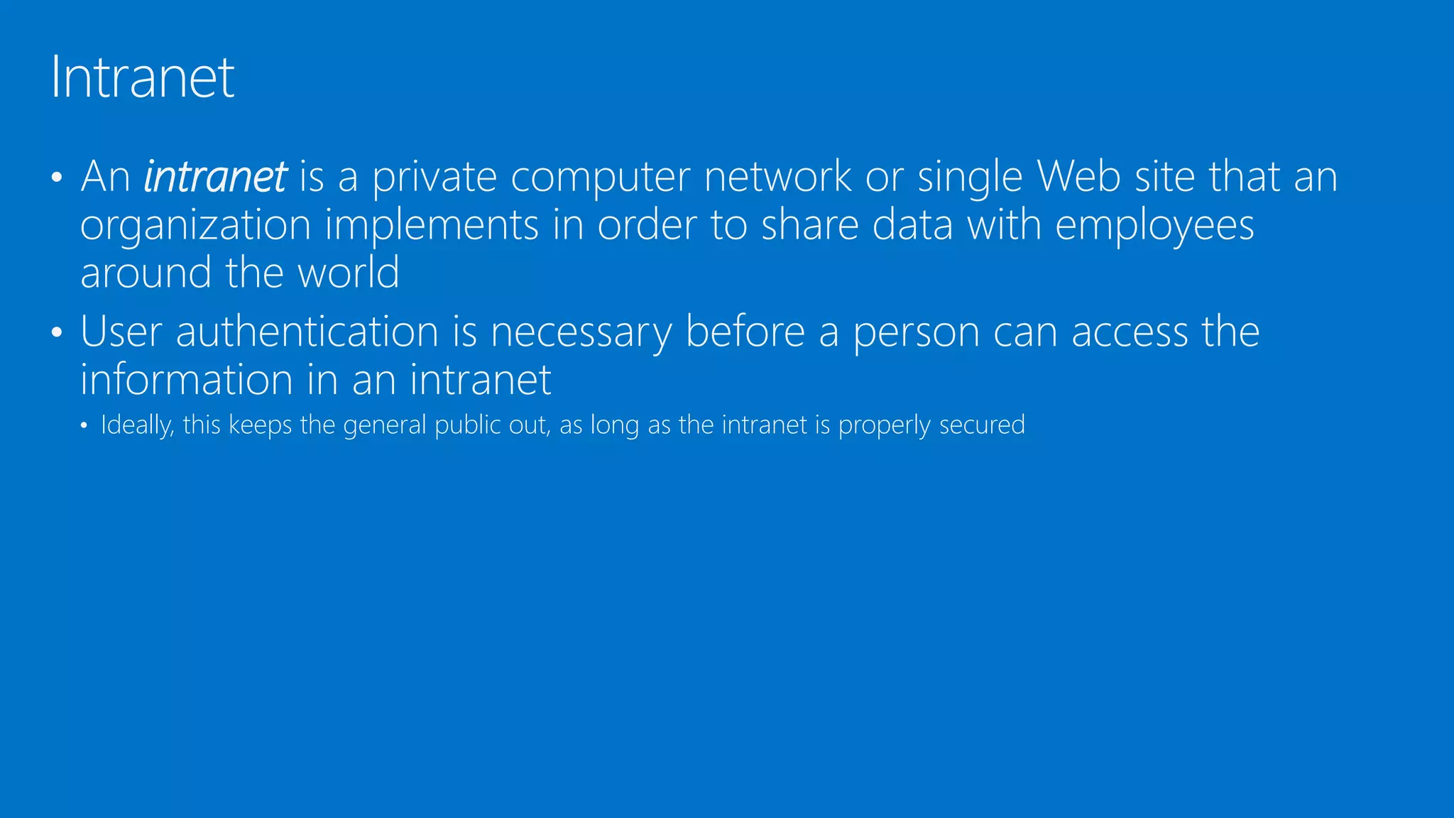 • An intranet is a private computer network or single Web site that an
organization implements in order to share data with employees
around the world
• User authentication is necessary before a person can access the
information in an intranet
• Ideally, this keeps the general public out, as long as the intranet is properly secured
Intranet
 