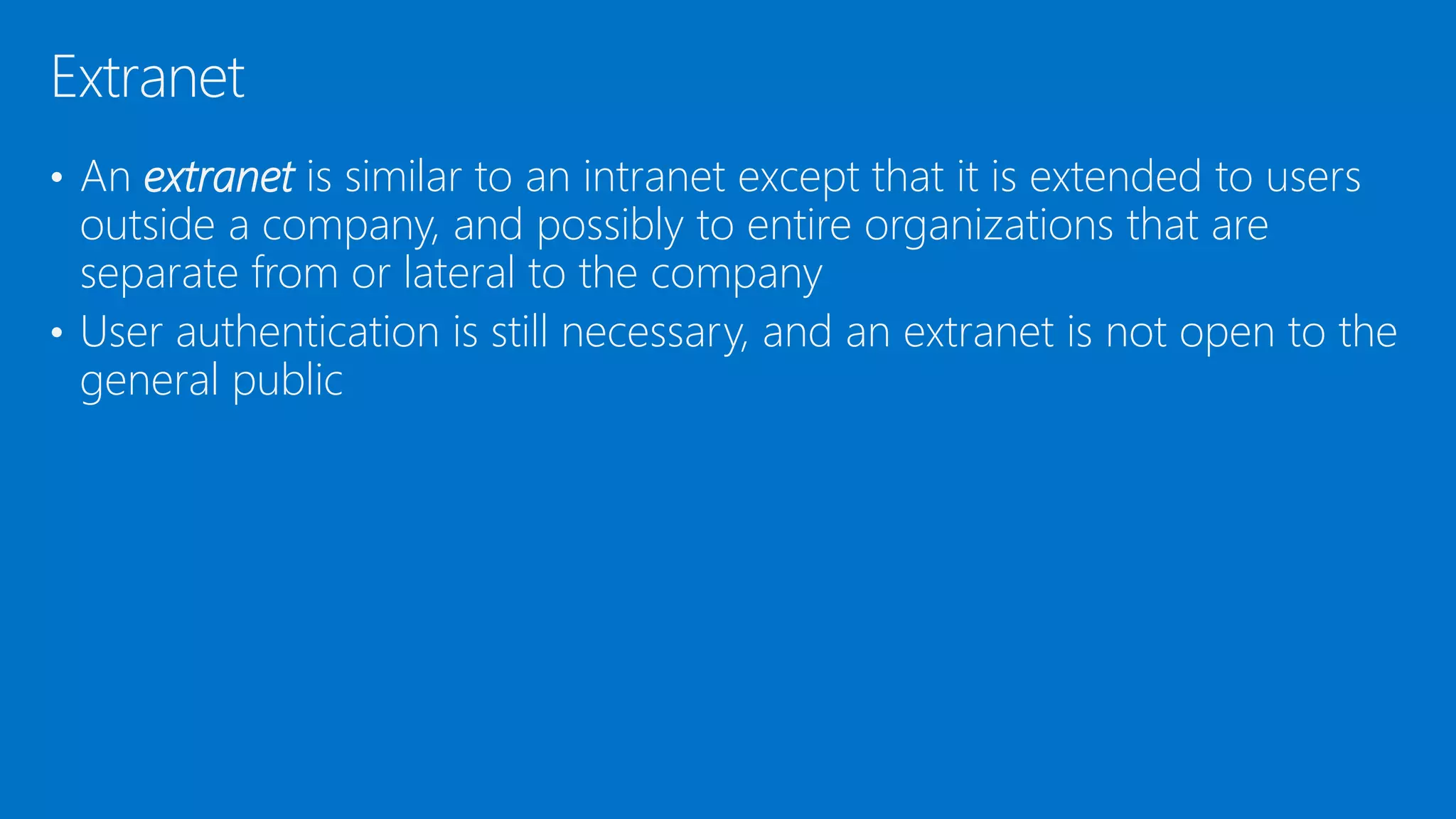 • An extranet is similar to an intranet except that it is extended to users
outside a company, and possibly to entire organizations that are
separate from or lateral to the company
• User authentication is still necessary, and an extranet is not open to the
general public
Extranet
 
