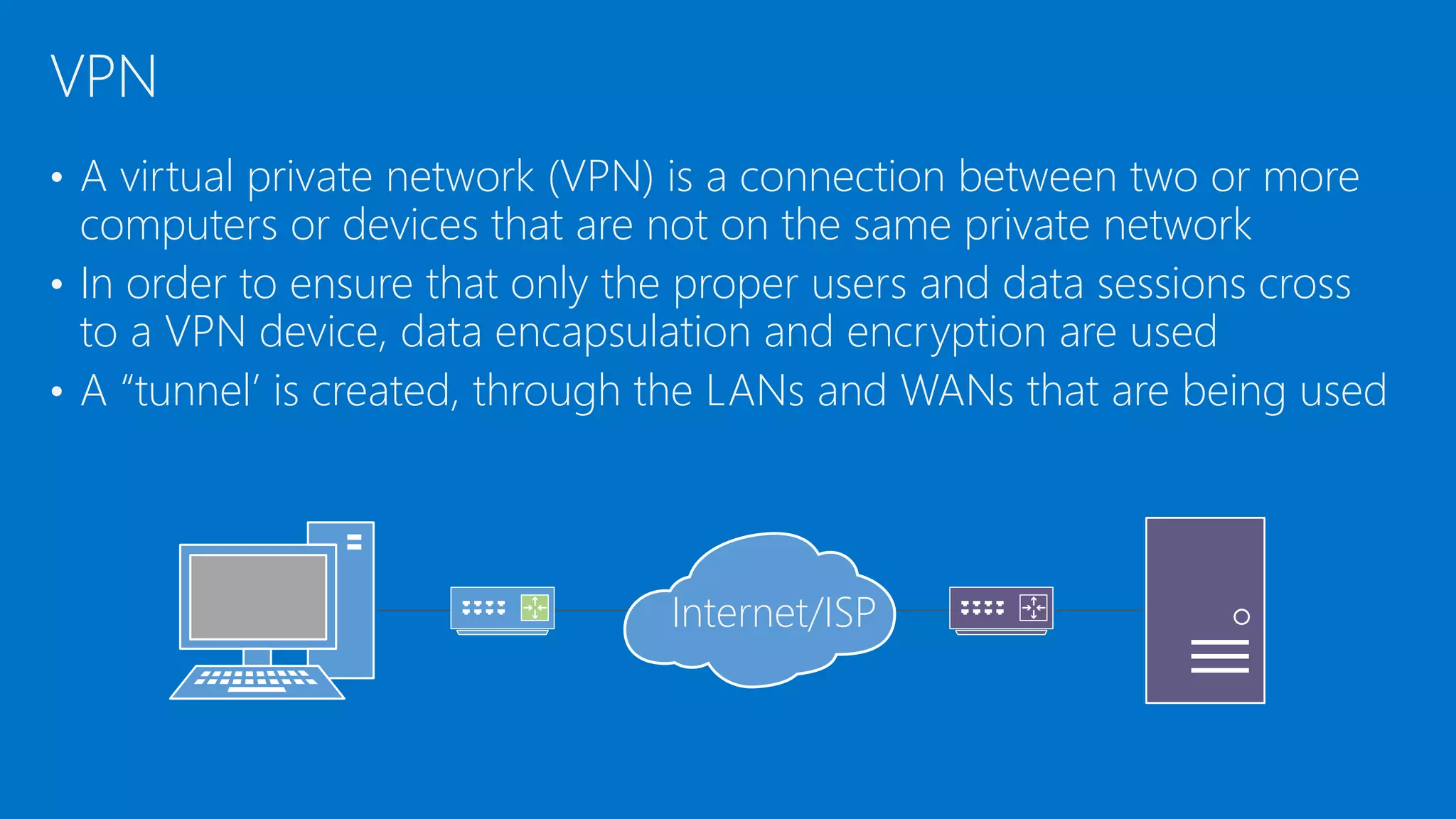 • A virtual private network (VPN) is a connection between two or more
computers or devices that are not on the same private network
• In order to ensure that only the proper users and data sessions cross
to a VPN device, data encapsulation and encryption are used
• A “tunnel’ is created, through the LANs and WANs that are being used
VPN
Internet/ISP
 